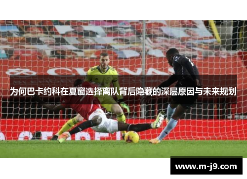 为何巴卡约科在夏窗选择离队背后隐藏的深层原因与未来规划