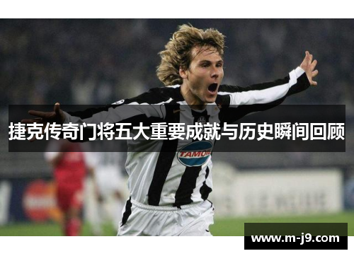 捷克传奇门将五大重要成就与历史瞬间回顾 捷克传奇门将五大重要成就与历史瞬间回顾