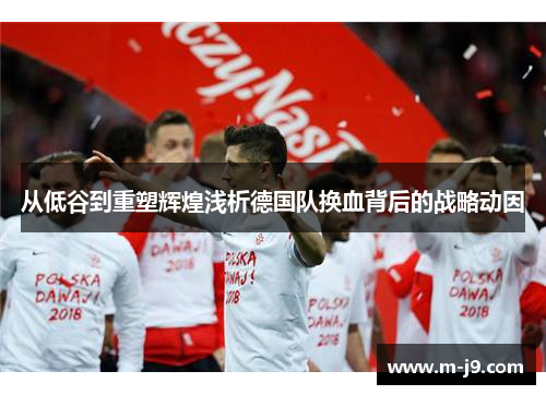 从低谷到重塑辉煌浅析德国队换血背后的战略动因 从低谷到重塑辉煌浅析德国队换血背后的战略动因