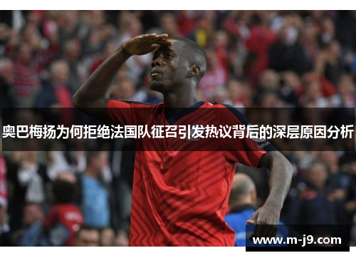 奥巴梅扬为何拒绝法国队征召引发热议背后的深层原因分析